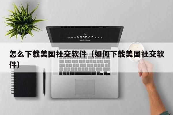 怎么下载美国社交软件（如何下载美国社交软件）