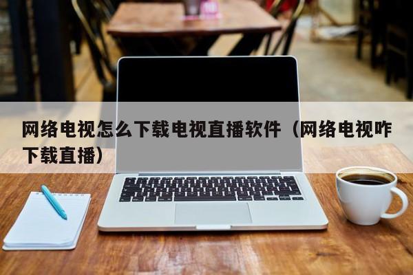网络电视怎么下载电视直播软件（网络电视咋下载直播）