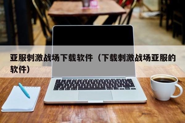 亚服刺激战场下载软件（下载刺激战场亚服的软件）