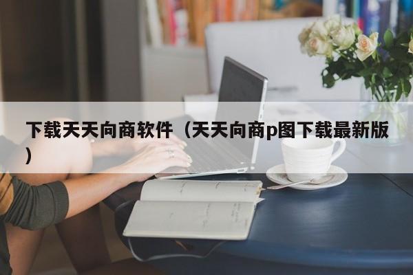 下载天天向商软件（天天向商p图下载最新版）