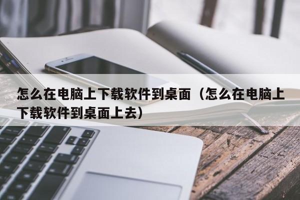 怎么在电脑上下载软件到桌面（怎么在电脑上下载软件到桌面上去）