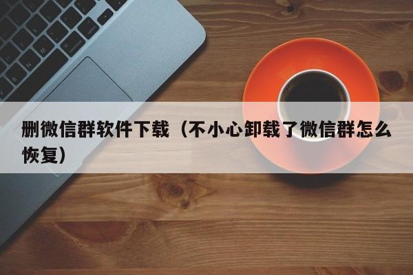 删微信群软件下载（不小心卸载了微信群怎么恢复）