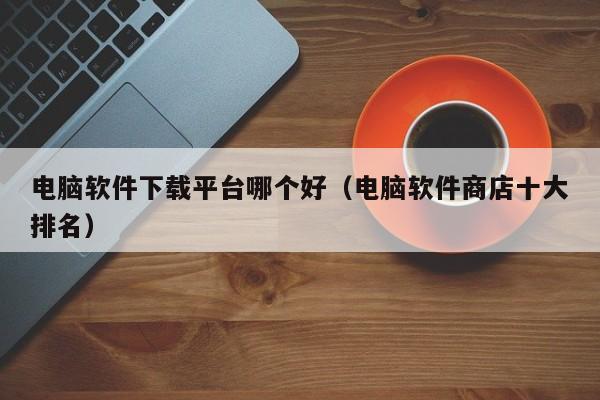 电脑软件下载平台哪个好（电脑软件商店十大排名）