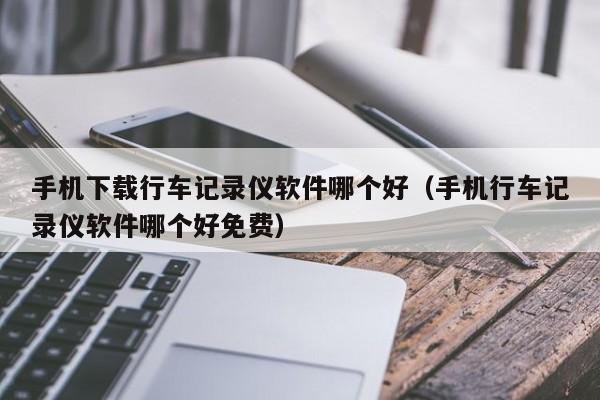 手机下载行车记录仪软件哪个好（手机行车记录仪软件哪个好免费）