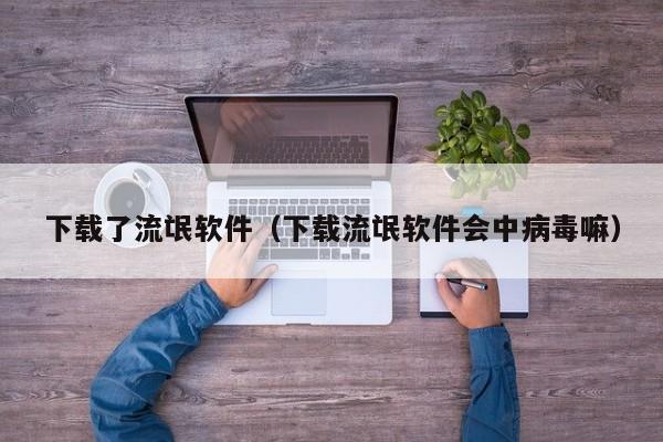 下载了流氓软件（下载流氓软件会中病毒嘛）