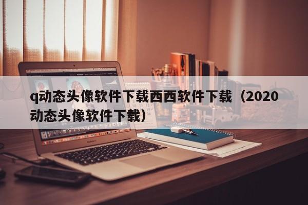 q动态头像软件下载西西软件下载（2020动态头像软件下载）