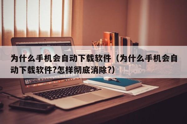 为什么手机会自动下载软件（为什么手机会自动下载软件?怎样彻底消除?）