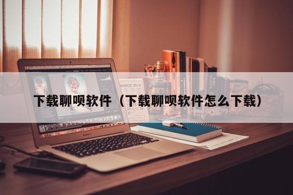 下载聊呗软件（下载聊呗软件怎么下载）
