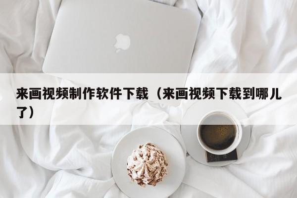 来画视频制作软件下载（来画视频下载到哪儿了）