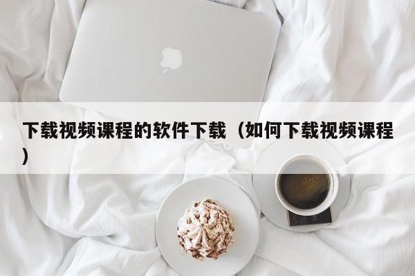 下载视频课程的软件下载（如何下载视频课程）