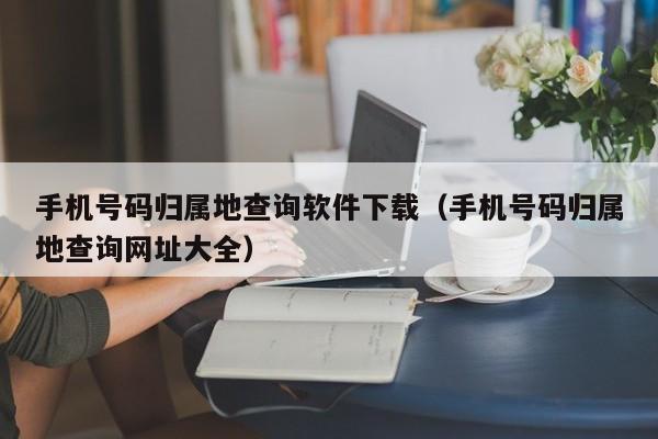 手机号码归属地查询软件下载（手机号码归属地查询网址大全）
