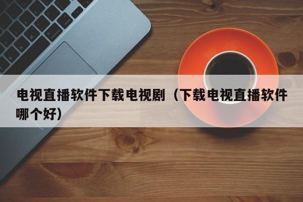 电视直播软件下载电视剧（下载电视直播软件哪个好）