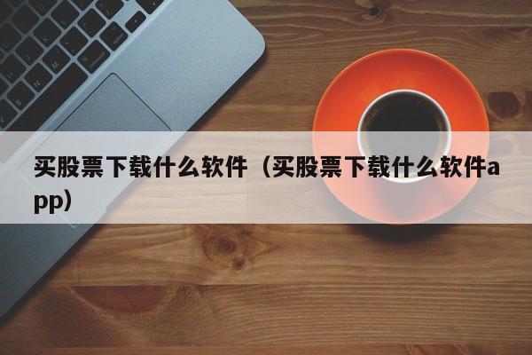 买股票下载什么软件（买股票下载什么软件app）