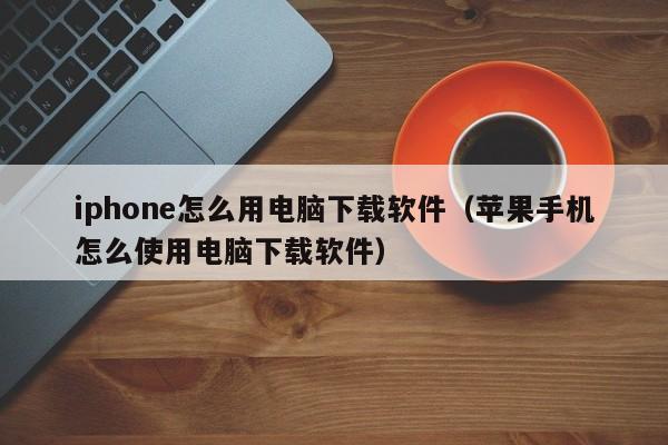 iphone怎么用电脑下载软件（苹果手机怎么使用电脑下载软件）