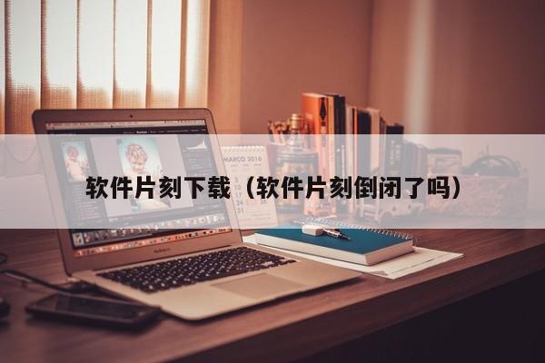 软件片刻下载（软件片刻倒闭了吗）