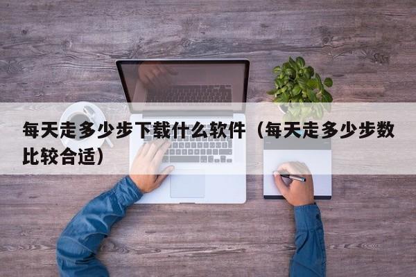 每天走多少步下载什么软件（每天走多少步数比较合适）