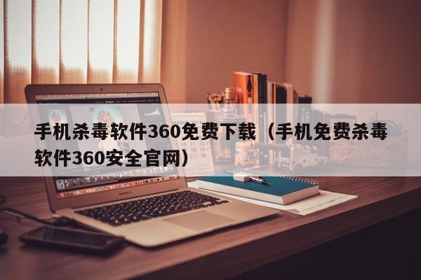 手机杀毒软件360免费下载（手机免费杀毒软件360安全官网）