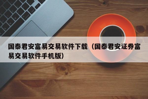 国泰君安富易交易软件下载（国泰君安证券富易交易软件手机版）