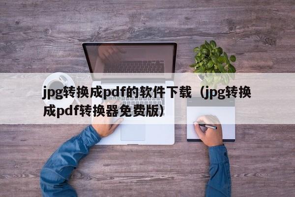 jpg转换成pdf的软件下载（jpg转换成pdf转换器免费版）