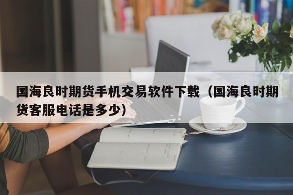 国海良时期货手机交易软件下载（国海良时期货客服电话是多少）