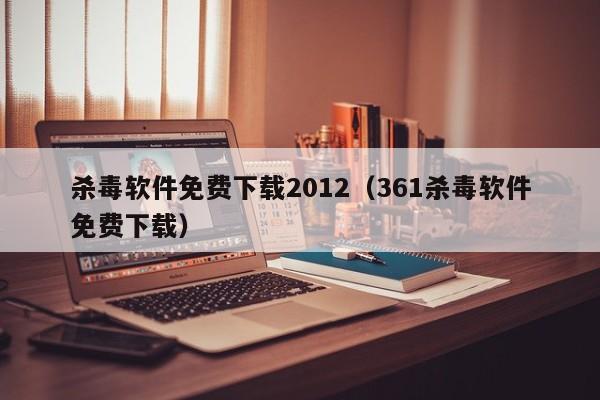 杀毒软件免费下载2012（361杀毒软件免费下载）