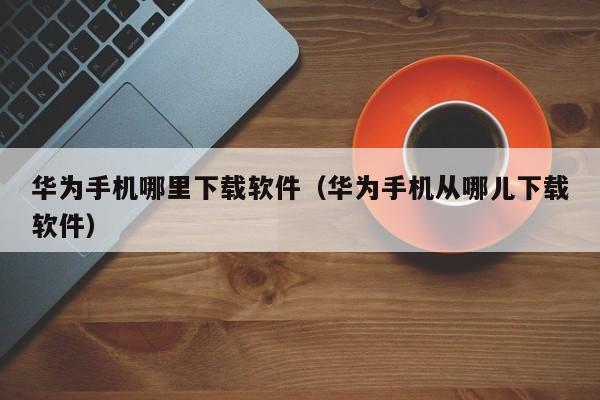 华为手机哪里下载软件（华为手机从哪儿下载软件）