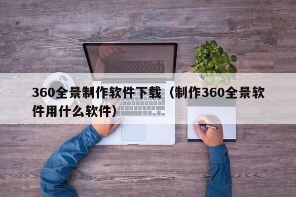 360全景制作软件下载（制作360全景软件用什么软件）