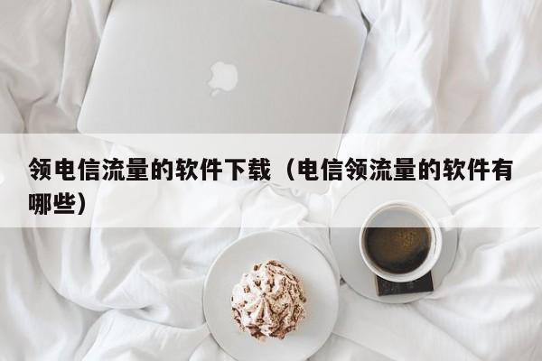 领电信流量的软件下载（电信领流量的软件有哪些）