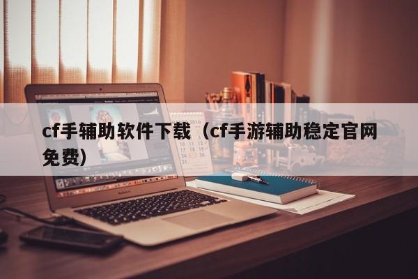 cf手辅助软件下载（cf手游辅助稳定官网免费）