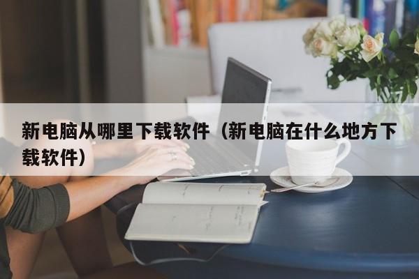 新电脑从哪里下载软件（新电脑在什么地方下载软件）
