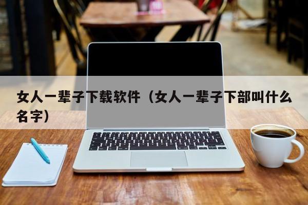 女人一辈子下载软件（女人一辈子下部叫什么名字）