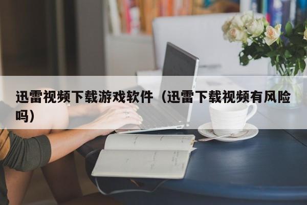 迅雷视频下载游戏软件（迅雷下载视频有风险吗）