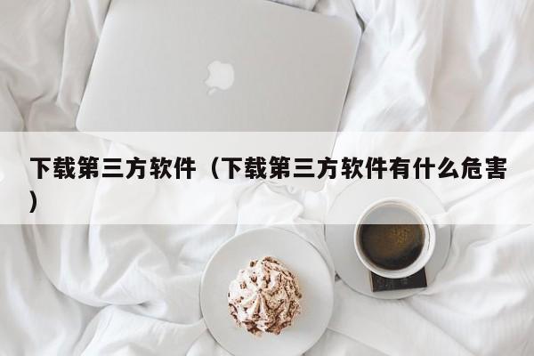 下载第三方软件（下载第三方软件有什么危害）