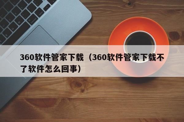 360软件管家下载（360软件管家下载不了软件怎么回事）