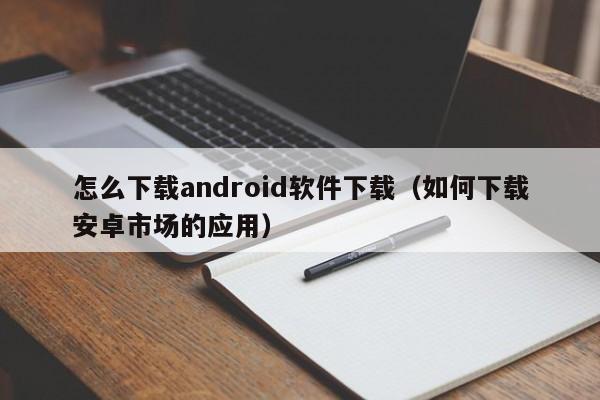 怎么下载android软件下载（如何下载安卓市场的应用）