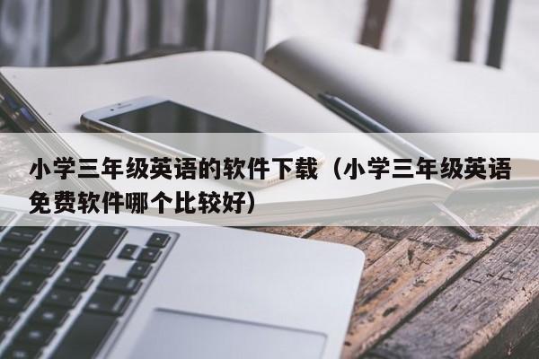 小学三年级英语的软件下载（小学三年级英语免费软件哪个比较好）
