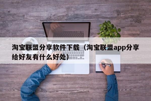 淘宝联盟分享软件下载（淘宝联盟app分享给好友有什么好处）