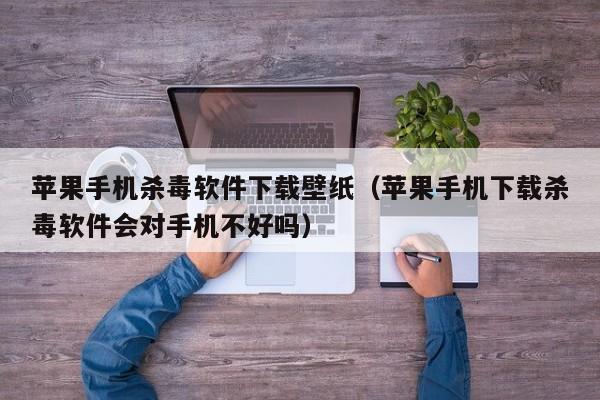 苹果手机杀毒软件下载壁纸（苹果手机下载杀毒软件会对手机不好吗）