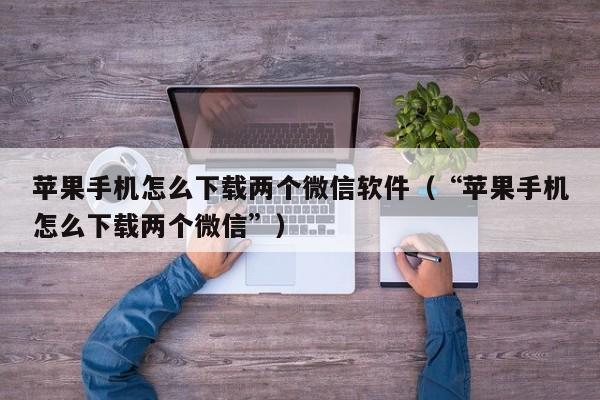 苹果手机怎么下载两个微信软件（“苹果手机怎么下载两个微信”）