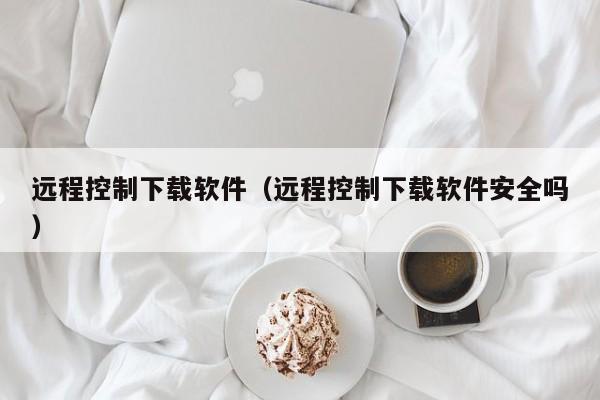 远程控制下载软件（远程控制下载软件安全吗）