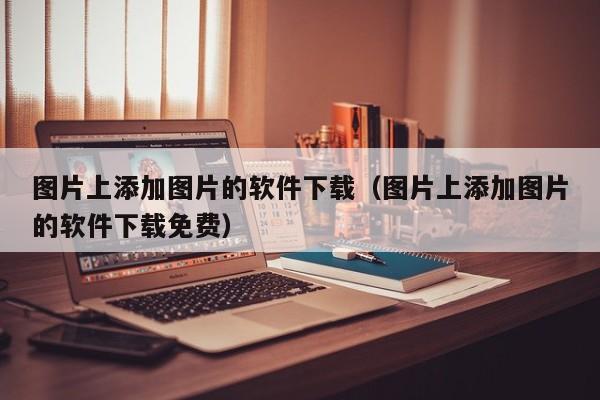 图片上添加图片的软件下载（图片上添加图片的软件下载免费）