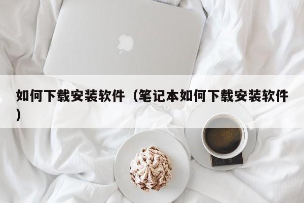 如何下载安装软件（笔记本如何下载安装软件）