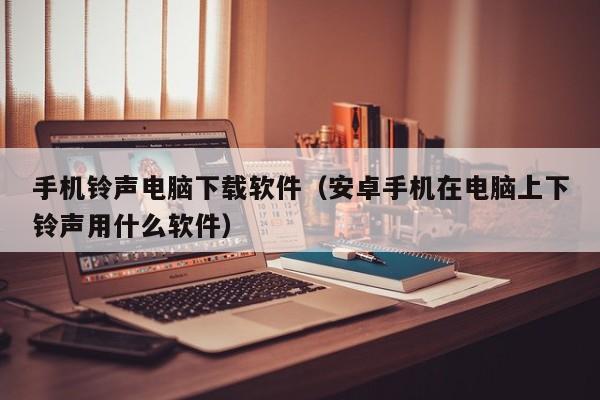 手机铃声电脑下载软件（安卓手机在电脑上下铃声用什么软件）