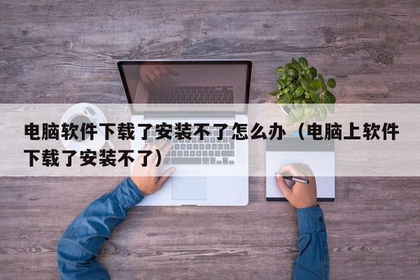 电脑软件下载了安装不了怎么办（电脑上软件下载了安装不了）