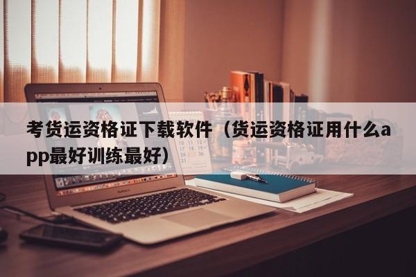 考货运资格证下载软件（货运资格证用什么app最好训练最好）