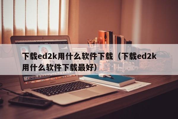 下载ed2k用什么软件下载（下载ed2k用什么软件下载最好）