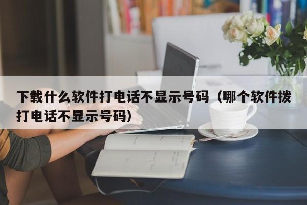 下载什么软件打电话不显示号码（哪个软件拨打电话不显示号码）