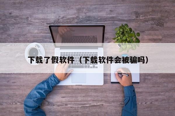 下载了假软件（下载软件会被骗吗）