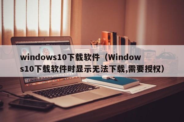 windows10下载软件（Windows10下载软件时显示无法下载,需要授权）