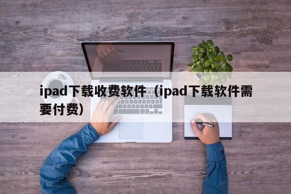 ipad下载收费软件（ipad下载软件需要付费）